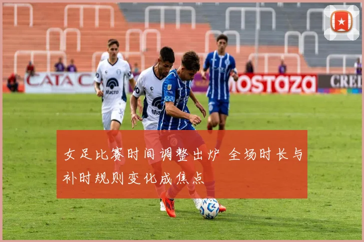 女足比赛时间调整出炉 全场时长与补时规则变化成焦点