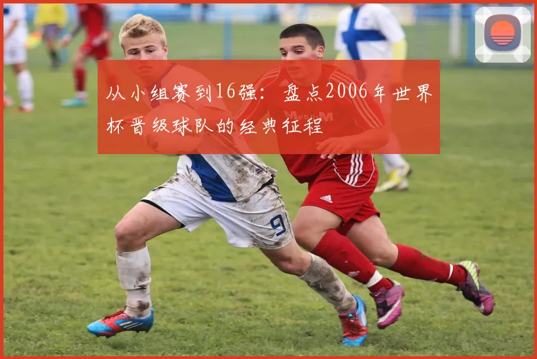 从小组赛到16强：盘点2006年世界杯晋级球队的经典征程