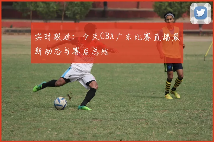实时跟进：今天CBA广东比赛直播最新动态与赛后总结