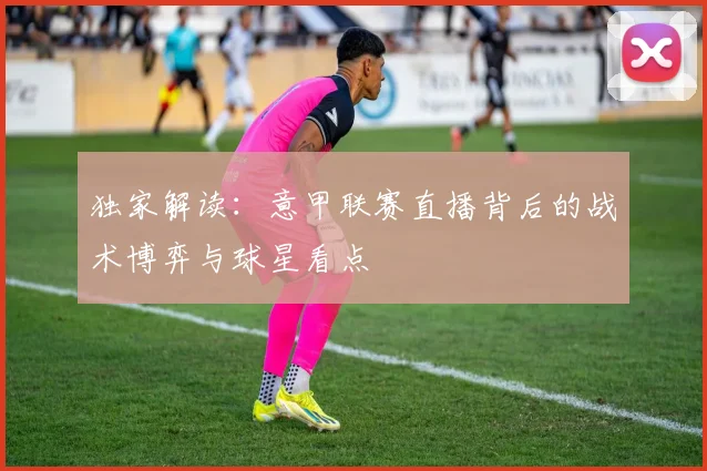 独家解读:意甲联赛直播背后的战术博弈与球星看点