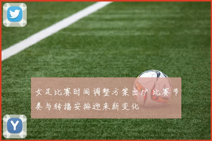 女足比赛时间调整方案出炉 比赛节奏与转播安排迎来新变化
