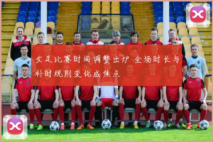 女足比赛时间调整出炉 全场时长与补时规则变化成焦点
