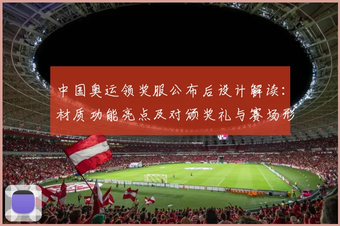 中国奥运领奖服公布后设计解读：材质功能亮点及对颁奖礼与赛场形象影响