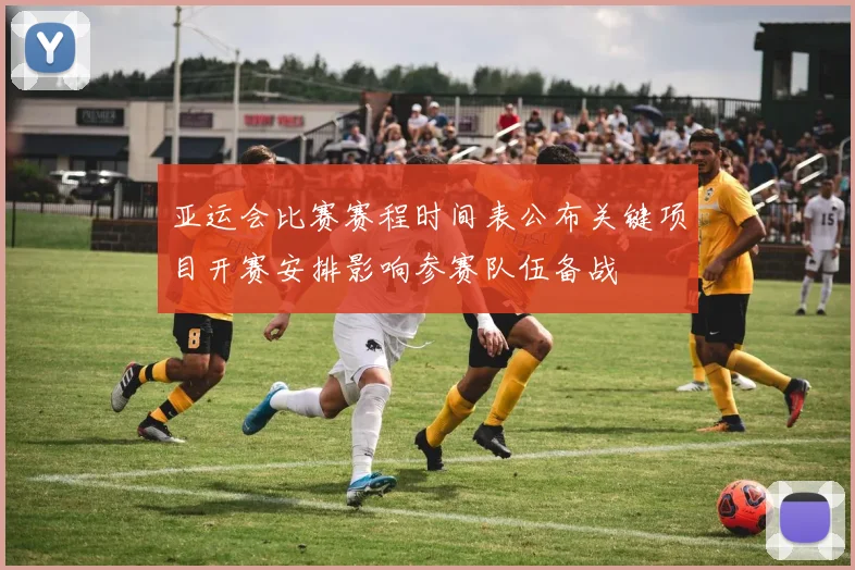 亚运会比赛赛程时间表公布关键项目开赛安排影响参赛队伍备战