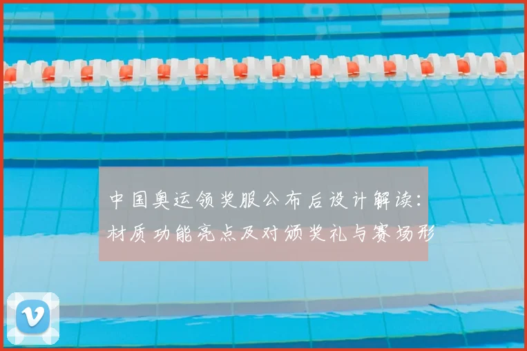 中国奥运领奖服公布后设计解读：材质功能亮点及对颁奖礼与赛场形象影响