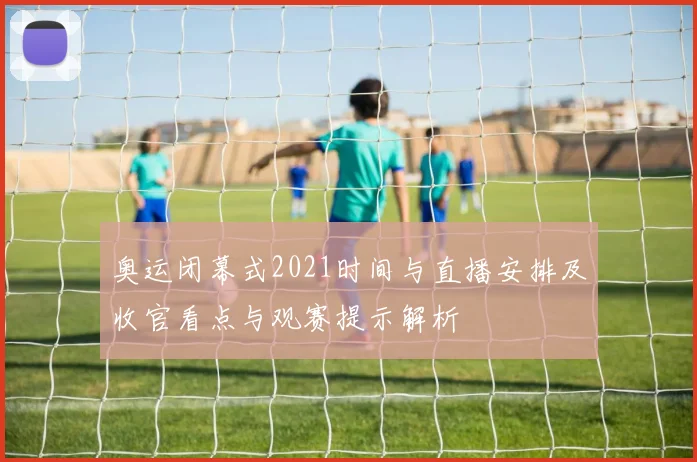 奥运闭幕式2021时间与直播安排及收官看点与观赛提示解析