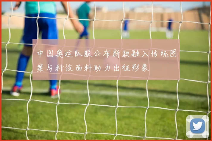 中国奥运队服公布新款融入传统图案与科技面料助力出征形象